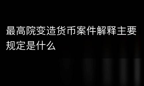最高院变造货币案件解释主要规定是什么
