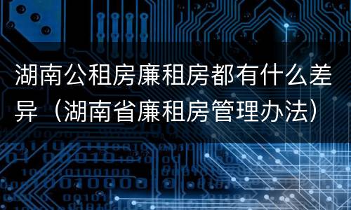 湖南公租房廉租房都有什么差异（湖南省廉租房管理办法）