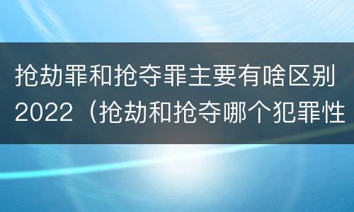抢劫罪和抢夺罪主要有啥区别2022（抢劫和抢夺哪个犯罪性质严重）
