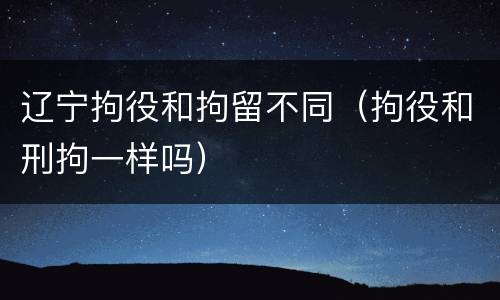 辽宁拘役和拘留不同（拘役和刑拘一样吗）