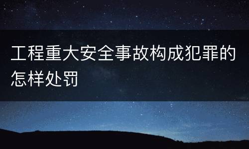工程重大安全事故构成犯罪的怎样处罚