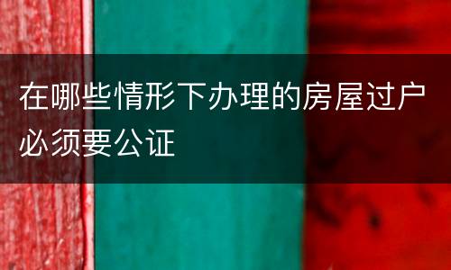 在哪些情形下办理的房屋过户必须要公证