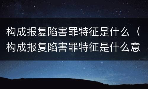 构成报复陷害罪特征是什么（构成报复陷害罪特征是什么意思）