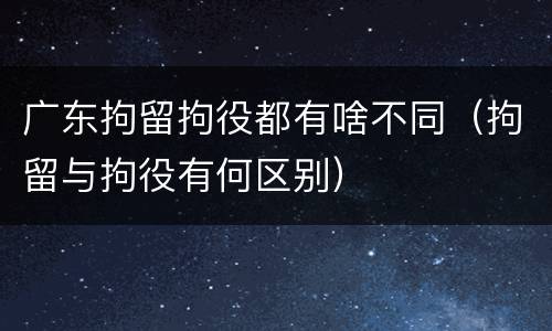 广东拘留拘役都有啥不同（拘留与拘役有何区别）