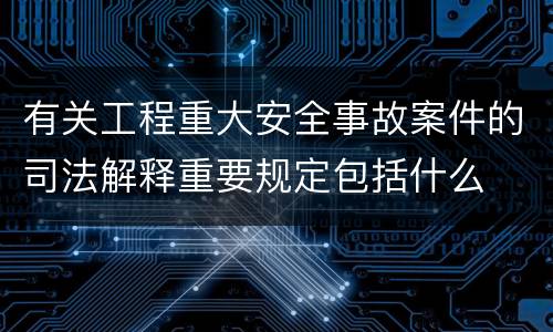 有关工程重大安全事故案件的司法解释重要规定包括什么