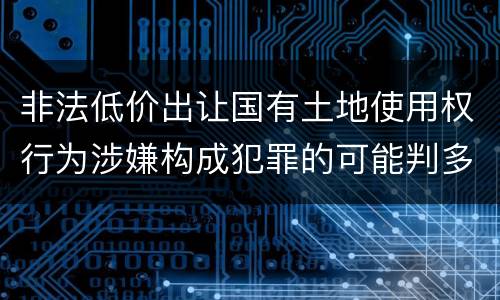 非法低价出让国有土地使用权行为涉嫌构成犯罪的可能判多长时间
