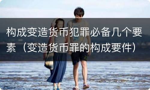 构成变造货币犯罪必备几个要素（变造货币罪的构成要件）