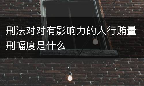 刑法对对有影响力的人行贿量刑幅度是什么