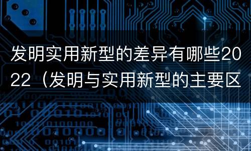 发明实用新型的差异有哪些2022（发明与实用新型的主要区别）