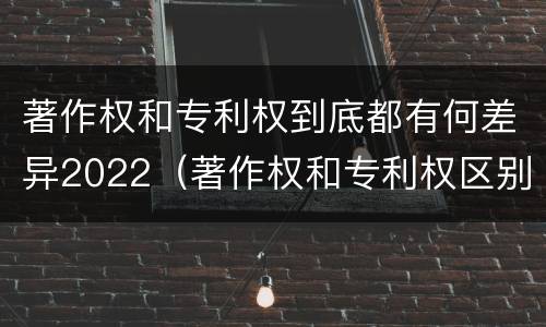 著作权和专利权到底都有何差异2022（著作权和专利权区别）