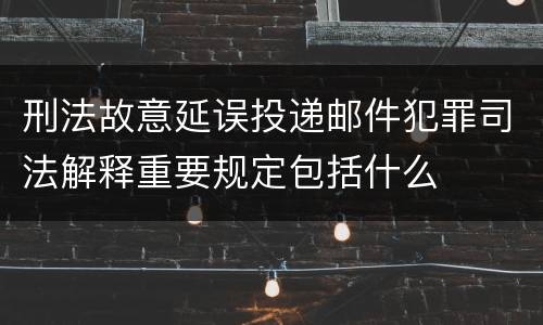 刑法故意延误投递邮件犯罪司法解释重要规定包括什么