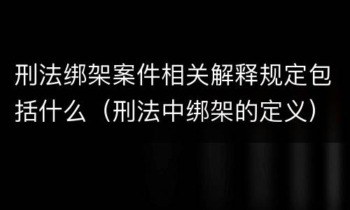 刑法绑架案件相关解释规定包括什么（刑法中绑架的定义）