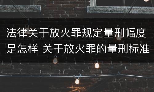 法律关于放火罪规定量刑幅度是怎样 关于放火罪的量刑标准