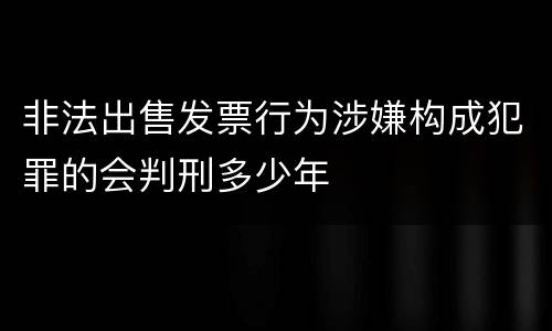 非法出售发票行为涉嫌构成犯罪的会判刑多少年