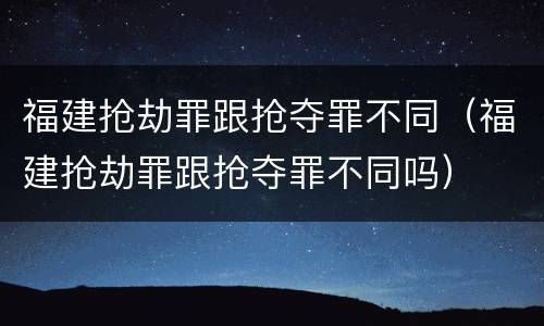 福建抢劫罪跟抢夺罪不同（福建抢劫罪跟抢夺罪不同吗）