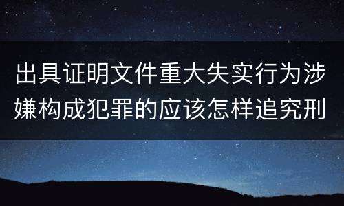 出具证明文件重大失实行为涉嫌构成犯罪的应该怎样追究刑事责任