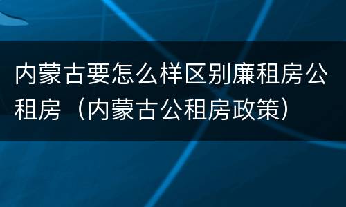 内蒙古要怎么样区别廉租房公租房（内蒙古公租房政策）