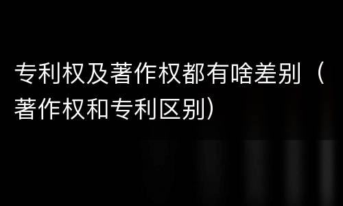 专利权及著作权都有啥差别（著作权和专利区别）
