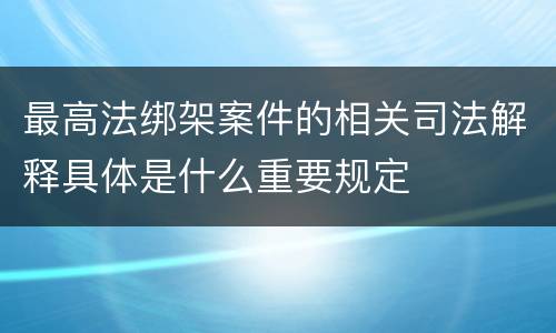 最高法绑架案件的相关司法解释具体是什么重要规定