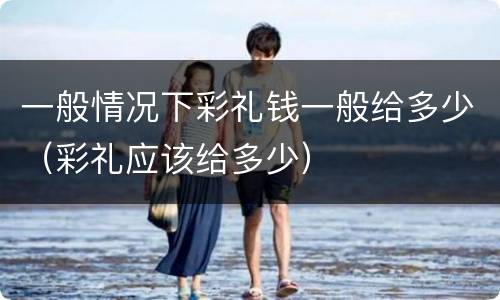 一般情况下彩礼钱一般给多少（彩礼应该给多少）