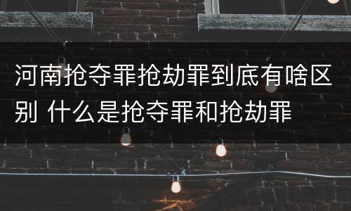 河南抢夺罪抢劫罪到底有啥区别 什么是抢夺罪和抢劫罪