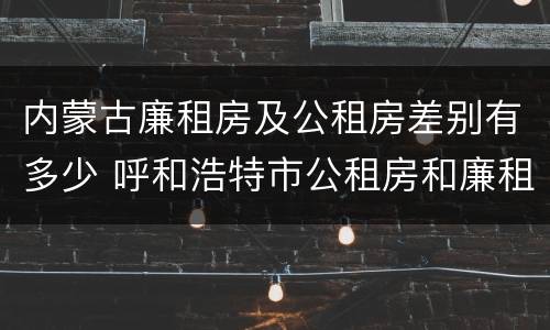 内蒙古廉租房及公租房差别有多少 呼和浩特市公租房和廉租房的区别