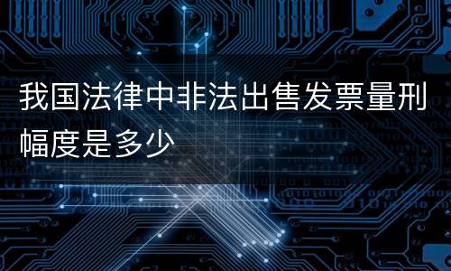 我国法律中非法出售发票量刑幅度是多少