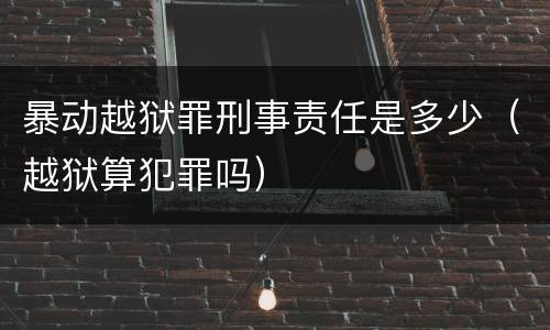 暴动越狱罪刑事责任是多少（越狱算犯罪吗）