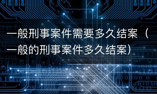 一般刑事案件需要多久结案（一般的刑事案件多久结案）