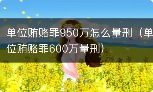 单位贿赂罪950万怎么量刑（单位贿赂罪600万量刑）