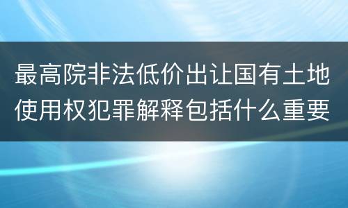 最高院非法低价出让国有土地使用权犯罪解释包括什么重要规定