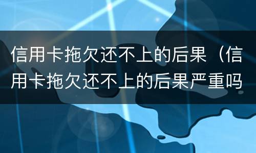 信用卡拖欠还不上的后果（信用卡拖欠还不上的后果严重吗）