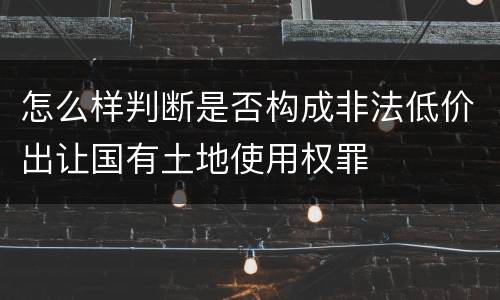怎么样判断是否构成非法低价出让国有土地使用权罪
