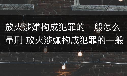 放火涉嫌构成犯罪的一般怎么量刑 放火涉嫌构成犯罪的一般怎么量刑呢
