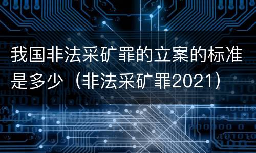 我国非法采矿罪的立案的标准是多少（非法采矿罪2021）