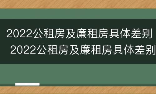 2022公租房及廉租房具体差别 2022公租房及廉租房具体差别在哪里