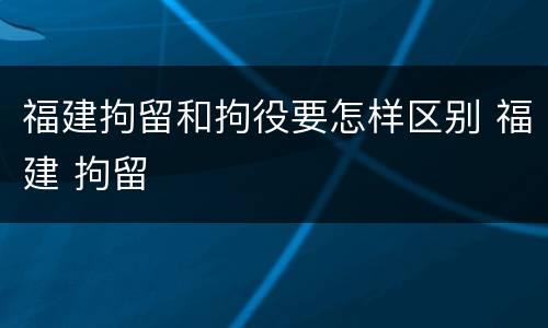 福建拘留和拘役要怎样区别 福建 拘留