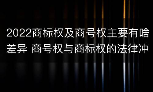 2022商标权及商号权主要有啥差异 商号权与商标权的法律冲突与解决