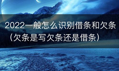 2022一般怎么识别借条和欠条（欠条是写欠条还是借条）