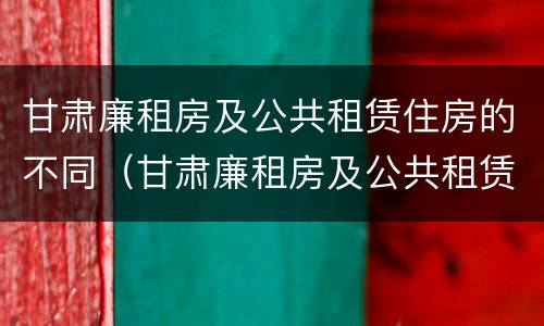 甘肃廉租房及公共租赁住房的不同（甘肃廉租房及公共租赁住房的不同标准）