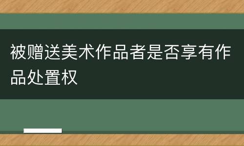 被赠送美术作品者是否享有作品处置权