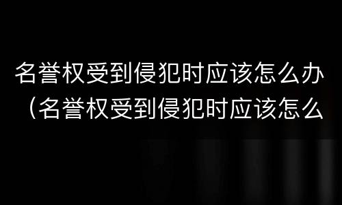 名誉权受到侵犯时应该怎么办（名誉权受到侵犯时应该怎么办呢）