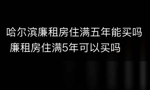 哈尔滨廉租房住满五年能买吗 廉租房住满5年可以买吗