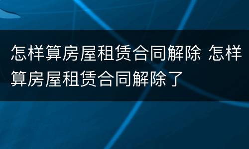 怎样算房屋租赁合同解除 怎样算房屋租赁合同解除了