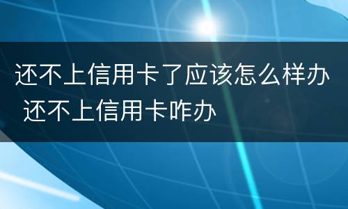 还不上信用卡了应该怎么样办 还不上信用卡咋办