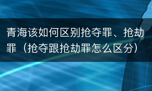 青海该如何区别抢夺罪、抢劫罪（抢夺跟抢劫罪怎么区分）