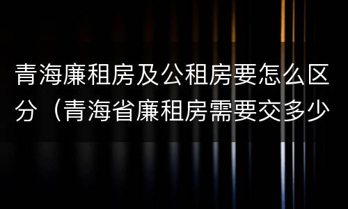 青海廉租房及公租房要怎么区分（青海省廉租房需要交多少钱）