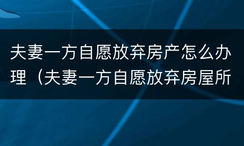 夫妻一方自愿放弃房产怎么办理（夫妻一方自愿放弃房屋所有权）