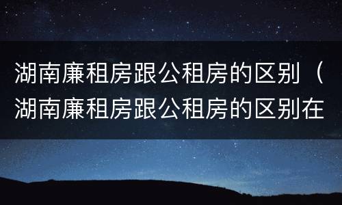 湖南廉租房跟公租房的区别（湖南廉租房跟公租房的区别在哪里）