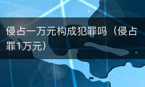侵占一万元构成犯罪吗（侵占罪1万元）